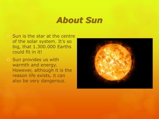 About Sun
 Sun is the star at the centre
of the solar system. It’s so
big, that 1.300.000 Earths
could fit in it!
 Sun provides us with
warmth and energy.
However, although it is the
reason life exists, it can
also be very dangerous.
 