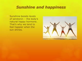 Sunshine and happiness
 Sunshine boosts levels
of serotonin – the body’s
natural happy hormone.
That’s why we tend to
feel happier when the
sun shines.
 