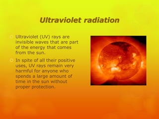 Ultraviolet radiation
 Ultraviolet (UV) rays are
invisible waves that are part
of the energy that comes
from the sun.
 In spite of all their positive
uses, UV rays remain very
harmful for anyone who
spends a large amount of
time in the sun without
proper protection.
 