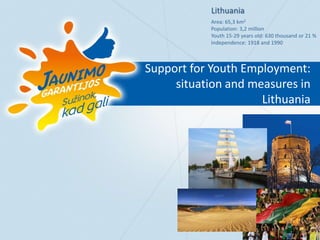 Support for Youth Employment:
situation and measures in
Lithuania
Lithuania
Area: 65,3 km2
Population: 3,2 million
Youth 15-29 years old: 630 thousand or 21 %
Independence: 1918 and 1990
 