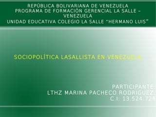 REPÚBLICA BOLIVARIANA DE VENEZUELA
PROGRAMA DE FORMACIÓN GERENCIAL LA SALLE –
VENEZUELA
UNIDAD EDUCATIVA COLEGIO LA SALLE “HERMANO LUIS”
SOCIOPOLÍTICA LASALLISTA EN VENEZUELA
PARTICIPANTE:
LTHZ MARINA PACHECO RODRIGUEZ.
C.I: 13.524.728
 