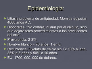 Epidemiologia:Epidemiologia:
► Litiasis problema de antigüedad: Momias egipciasLitiasis problema de antigüedad: Momias egipcias
4800 años AC.4800 años AC.
► Hipocrates: “No cortare, ni aun por el càlculo, sinoHipocrates: “No cortare, ni aun por el càlculo, sino
que dejare tales procedimientos a los practicantesque dejare tales procedimientos a los practicantes
del arte”.del arte”.
► Prevalencia: 2-3%Prevalencia: 2-3%
► Hombre blanco > 70 años: 1 en 8.Hombre blanco > 70 años: 1 en 8.
► Recurrencia: Oxalato de calcio sin Tx 10% al año,Recurrencia: Oxalato de calcio sin Tx 10% al año,
35% a 5 años y 50% a 10 años.35% a 5 años y 50% a 10 años.
► EU. 1700, 000, 000 de dolares.EU. 1700, 000, 000 de dolares.
 