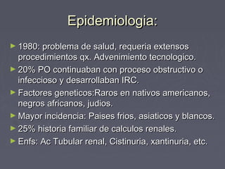 Epidemiologia:Epidemiologia:
► 1980: problema de salud, requeria extensos1980: problema de salud, requeria extensos
procedimientos qx. Advenimiento tecnologico.procedimientos qx. Advenimiento tecnologico.
► 20% PO continuaban con proceso obstructivo o20% PO continuaban con proceso obstructivo o
infeccioso y desarrollaban IRC.infeccioso y desarrollaban IRC.
► Factores geneticos:Raros en nativos americanos,Factores geneticos:Raros en nativos americanos,
negros africanos, judios.negros africanos, judios.
► Mayor incidencia: Paises frios, asiaticos y blancos.Mayor incidencia: Paises frios, asiaticos y blancos.
► 25% historia familiar de calculos renales.25% historia familiar de calculos renales.
► Enfs: Ac Tubular renal, Cistinuria, xantinuria, etc.Enfs: Ac Tubular renal, Cistinuria, xantinuria, etc.
 