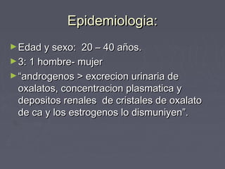 Epidemiologia:Epidemiologia:
►Edad y sexo: 20 – 40 años.Edad y sexo: 20 – 40 años.
►3: 1 hombre- mujer3: 1 hombre- mujer
►““androgenos > excrecion urinaria deandrogenos > excrecion urinaria de
oxalatos, concentracion plasmatica yoxalatos, concentracion plasmatica y
depositos renales de cristales de oxalatodepositos renales de cristales de oxalato
de ca y los estrogenos lo dismuniyen”.de ca y los estrogenos lo dismuniyen”.
 