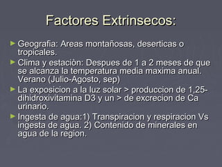 Factores Extrinsecos:Factores Extrinsecos:
► Geografia: Areas montañosas, deserticas oGeografia: Areas montañosas, deserticas o
tropicales.tropicales.
► Clima y estaciòn: Despues de 1 a 2 meses de queClima y estaciòn: Despues de 1 a 2 meses de que
se alcanza la temperatura media maxima anual.se alcanza la temperatura media maxima anual.
Verano (Julio-Agosto, sep)Verano (Julio-Agosto, sep)
► La exposicion a la luz solar > produccion de 1,25-La exposicion a la luz solar > produccion de 1,25-
dihidroxivitamina D3 y un > de excrecion de Cadihidroxivitamina D3 y un > de excrecion de Ca
urinario.urinario.
► Ingesta de agua:1) Transpiracion y respiracion VsIngesta de agua:1) Transpiracion y respiracion Vs
ingesta de agua. 2) Contenido de minerales eningesta de agua. 2) Contenido de minerales en
agua de la region.agua de la region.
 