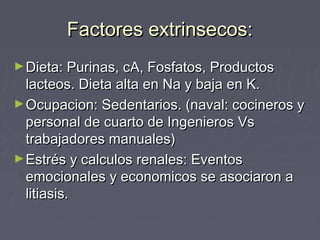 Factores extrinsecos:Factores extrinsecos:
►Dieta: Purinas, cA, Fosfatos, ProductosDieta: Purinas, cA, Fosfatos, Productos
lacteos. Dieta alta en Na y baja en K.lacteos. Dieta alta en Na y baja en K.
►Ocupacion: Sedentarios. (naval: cocineros yOcupacion: Sedentarios. (naval: cocineros y
personal de cuarto de Ingenieros Vspersonal de cuarto de Ingenieros Vs
trabajadores manuales)trabajadores manuales)
►Estrés y calculos renales: EventosEstrés y calculos renales: Eventos
emocionales y economicos se asociaron aemocionales y economicos se asociaron a
litiasis.litiasis.
 