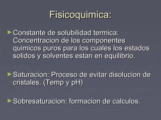 Fisicoquimica:Fisicoquimica:
►Constante de solubilidad termica:Constante de solubilidad termica:
Concentracion de los componentesConcentracion de los componentes
quimicos puros para los cuales los estadosquimicos puros para los cuales los estados
solidos y solventes estan en equilibrio.solidos y solventes estan en equilibrio.
►Saturacion: Proceso de evitar disolucion deSaturacion: Proceso de evitar disolucion de
cristales. (Temp y pH)cristales. (Temp y pH)
►Sobresaturacion: formacion de calculos.Sobresaturacion: formacion de calculos.
 