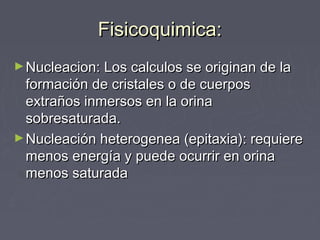 Fisicoquimica:Fisicoquimica:
►Nucleacion: Los calculos se originan de laNucleacion: Los calculos se originan de la
formación de cristales o de cuerposformación de cristales o de cuerpos
extraños inmersos en la orinaextraños inmersos en la orina
sobresaturada.sobresaturada.
►Nucleación heterogenea (epitaxia): requiereNucleación heterogenea (epitaxia): requiere
menos energía y puede ocurrir en orinamenos energía y puede ocurrir en orina
menos saturadamenos saturada
 