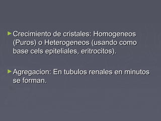 ►Crecimiento de cristales: HomogeneosCrecimiento de cristales: Homogeneos
(Puros) o Heterogeneos (usando como(Puros) o Heterogeneos (usando como
base cels epiteliales, eritrocitos).base cels epiteliales, eritrocitos).
►Agregacion: En tubulos renales en minutosAgregacion: En tubulos renales en minutos
se forman.se forman.
 
