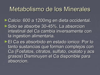 Metabolismo de los MineralesMetabolismo de los Minerales
►Calcio: 600 a 1200mg en dieta occidental.Calcio: 600 a 1200mg en dieta occidental.
►Solo se absorbe 30-45%. La absorcionSolo se absorbe 30-45%. La absorcion
intestinal del Ca cambia inversamente conintestinal del Ca cambia inversamente con
la ingestion alimentaria.la ingestion alimentaria.
►El Ca es absorbido en estado ionico: Por loEl Ca es absorbido en estado ionico: Por lo
tanto sustancias que forman complejos contanto sustancias que forman complejos con
Ca (Fosfatos, citratos, sulfato, oxalato y acsCa (Fosfatos, citratos, sulfato, oxalato y acs
grasos) Disminuyen el Ca disponible paragrasos) Disminuyen el Ca disponible para
absorcion.absorcion.
 