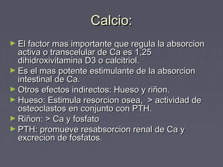 Calcio:Calcio:
► El factor mas importante que regula la absorcionEl factor mas importante que regula la absorcion
activa o transcelular de Ca es 1,25activa o transcelular de Ca es 1,25
dihidroxivitamina D3 o calcitriol.dihidroxivitamina D3 o calcitriol.
► Es el mas potente estimulante de la absorcionEs el mas potente estimulante de la absorcion
intestinal de Ca.intestinal de Ca.
► Otros efectos indirectos: Hueso y riñon.Otros efectos indirectos: Hueso y riñon.
► Hueso: Estimula resorcion osea, > actividad deHueso: Estimula resorcion osea, > actividad de
osteoclastos en conjunto con PTH.osteoclastos en conjunto con PTH.
► Riñon: > Ca y fosfatoRiñon: > Ca y fosfato
► PTH: promueve resabsorcion renal de Ca yPTH: promueve resabsorcion renal de Ca y
excrecion de fosfatos.excrecion de fosfatos.
 