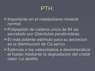 PTH:PTH:
►Importante en el metabolismo mineralImportante en el metabolismo mineral
normal.normal.
►Polipeptido de cadena unica de 84 aa,Polipeptido de cadena unica de 84 aa,
secretado por Glandulas paratiroideas.secretado por Glandulas paratiroideas.
►El màs potente estimulo para su secrecionEl màs potente estimulo para su secrecion
es la disminucion de Ca serico.es la disminucion de Ca serico.
►Estimula a los osteoclastos a desmineralizarEstimula a los osteoclastos a desmineralizar
el hueso mediante la degradacion del cristalel hueso mediante la degradacion del cristal
oseo: La apatita.oseo: La apatita.
 