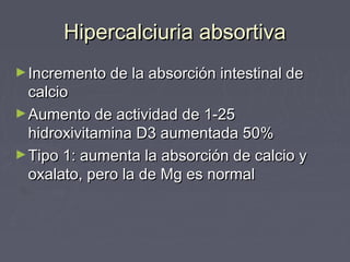 Hipercalciuria absortivaHipercalciuria absortiva
►Incremento de la absorción intestinal deIncremento de la absorción intestinal de
calciocalcio
►Aumento de actividad de 1-25Aumento de actividad de 1-25
hidroxivitamina D3 aumentada 50%hidroxivitamina D3 aumentada 50%
►Tipo 1: aumenta la absorción de calcio yTipo 1: aumenta la absorción de calcio y
oxalato, pero la de Mg es normaloxalato, pero la de Mg es normal
 