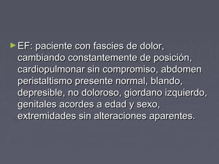 ►EF: paciente con fascies de dolor,EF: paciente con fascies de dolor,
cambiando constantemente de posición,cambiando constantemente de posición,
cardiopulmonar sin compromiso, abdomencardiopulmonar sin compromiso, abdomen
peristaltismo presente normal, blando,peristaltismo presente normal, blando,
depresible, no doloroso, giordano izquierdo,depresible, no doloroso, giordano izquierdo,
genitales acordes a edad y sexo,genitales acordes a edad y sexo,
extremidades sin alteraciones aparentes.extremidades sin alteraciones aparentes.
 