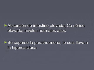 ►Absorción de intestino elevada, Ca séricoAbsorción de intestino elevada, Ca sérico
elevado, niveles normales altoselevado, niveles normales altos
►Se suprime la parathormona, lo cual lleva aSe suprime la parathormona, lo cual lleva a
la hipercalciuriala hipercalciuria
 