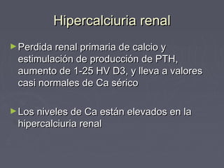 Hipercalciuria renalHipercalciuria renal
►Perdida renal primaria de calcio yPerdida renal primaria de calcio y
estimulación de producción de PTH,estimulación de producción de PTH,
aumento de 1-25 HV D3, y lleva a valoresaumento de 1-25 HV D3, y lleva a valores
casi normales de Ca séricocasi normales de Ca sérico
►Los niveles de Ca están elevados en laLos niveles de Ca están elevados en la
hipercalciuria renalhipercalciuria renal
 