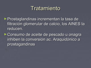 TratamientoTratamiento
►Prostaglandinas incrementan la tasa deProstaglandinas incrementan la tasa de
filtración glomerular de calcio, los AINES lafiltración glomerular de calcio, los AINES la
reducen.reducen.
►Consumo de aceite de pescado u onagraConsumo de aceite de pescado u onagra
inhiben la conversión ac. Araquidónico ainhiben la conversión ac. Araquidónico a
prostagandinasprostagandinas
 