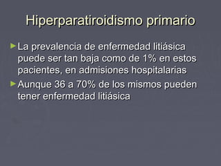 Hiperparatiroidismo primarioHiperparatiroidismo primario
►La prevalencia de enfermedad litiásicaLa prevalencia de enfermedad litiásica
puede ser tan baja como de 1% en estospuede ser tan baja como de 1% en estos
pacientes, en admisiones hospitalariaspacientes, en admisiones hospitalarias
►Aunque 36 a 70% de los mismos puedenAunque 36 a 70% de los mismos pueden
tener enfermedad litiásicatener enfermedad litiásica
 
