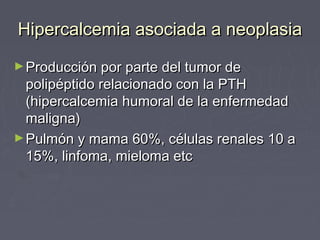 Hipercalcemia asociada a neoplasiaHipercalcemia asociada a neoplasia
►Producción por parte del tumor deProducción por parte del tumor de
polipéptido relacionado con la PTHpolipéptido relacionado con la PTH
(hipercalcemia humoral de la enfermedad(hipercalcemia humoral de la enfermedad
maligna)maligna)
►Pulmón y mama 60%, células renales 10 aPulmón y mama 60%, células renales 10 a
15%, linfoma, mieloma etc15%, linfoma, mieloma etc
 