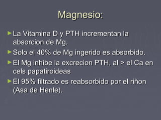 Magnesio:Magnesio:
►La Vitamina D y PTH incrementan laLa Vitamina D y PTH incrementan la
absorcion de Mg.absorcion de Mg.
►Solo el 40% de Mg ingerido es absorbido.Solo el 40% de Mg ingerido es absorbido.
►El Mg inhibe la excrecion PTH, al > el Ca enEl Mg inhibe la excrecion PTH, al > el Ca en
cels papatiroideascels papatiroideas
►El 95% filtrado es reabsorbido por el riñonEl 95% filtrado es reabsorbido por el riñon
(Asa de Henle).(Asa de Henle).
 