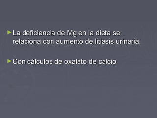 ►La deficiencia de Mg en la dieta seLa deficiencia de Mg en la dieta se
relaciona con aumento de litiasis urinaria.relaciona con aumento de litiasis urinaria.
►Con cálculos de oxalato de calcioCon cálculos de oxalato de calcio
 