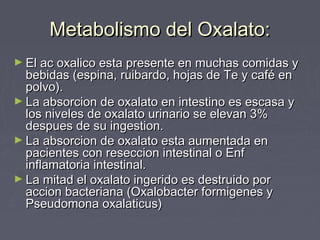 Metabolismo del Oxalato:Metabolismo del Oxalato:
► El ac oxalico esta presente en muchas comidas yEl ac oxalico esta presente en muchas comidas y
bebidas (espina, ruibardo, hojas de Te y café enbebidas (espina, ruibardo, hojas de Te y café en
polvo).polvo).
► La absorcion de oxalato en intestino es escasa yLa absorcion de oxalato en intestino es escasa y
los niveles de oxalato urinario se elevan 3%los niveles de oxalato urinario se elevan 3%
despues de su ingestion.despues de su ingestion.
► La absorcion de oxalato esta aumentada enLa absorcion de oxalato esta aumentada en
pacientes con reseccion intestinal o Enfpacientes con reseccion intestinal o Enf
inflamatoria intestinal.inflamatoria intestinal.
► La mitad el oxalato ingerido es destruido porLa mitad el oxalato ingerido es destruido por
accion bacteriana (Oxalobacter formigenes yaccion bacteriana (Oxalobacter formigenes y
Pseudomona oxalaticus)Pseudomona oxalaticus)
 