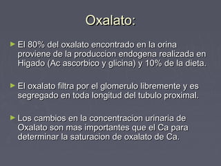 Oxalato:Oxalato:
► El 80% del oxalato encontrado en la orinaEl 80% del oxalato encontrado en la orina
proviene de la produccion endogena realizada enproviene de la produccion endogena realizada en
Higado (Ac ascorbico y glicina) y 10% de la dieta.Higado (Ac ascorbico y glicina) y 10% de la dieta.
► El oxalato filtra por el glomerulo libremente y esEl oxalato filtra por el glomerulo libremente y es
segregado en toda longitud del tubulo proximal.segregado en toda longitud del tubulo proximal.
► Los cambios en la concentracion urinaria deLos cambios en la concentracion urinaria de
Oxalato son mas importantes que el Ca paraOxalato son mas importantes que el Ca para
determinar la saturacion de oxalato de Ca.determinar la saturacion de oxalato de Ca.
 