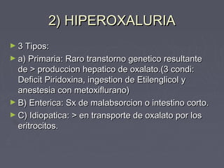 2) HIPEROXALURIA2) HIPEROXALURIA
► 3 Tipos:3 Tipos:
► a) Primaria: Raro transtorno genetico resultantea) Primaria: Raro transtorno genetico resultante
de > produccion hepatico de oxalato.(3 condi:de > produccion hepatico de oxalato.(3 condi:
Deficit Piridoxina, ingestion de Etilenglicol yDeficit Piridoxina, ingestion de Etilenglicol y
anestesia con metoxiflurano)anestesia con metoxiflurano)
► B) Enterica: Sx de malabsorcion o intestino corto.B) Enterica: Sx de malabsorcion o intestino corto.
► C) Idiopatica: > en transporte de oxalato por losC) Idiopatica: > en transporte de oxalato por los
eritrocitos.eritrocitos.
 