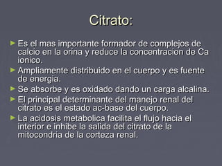 Citrato:Citrato:
► Es el mas importante formador de complejos deEs el mas importante formador de complejos de
calcio en la orina y reduce la concentracion de Cacalcio en la orina y reduce la concentracion de Ca
ionico.ionico.
► Ampliamente distribuido en el cuerpo y es fuenteAmpliamente distribuido en el cuerpo y es fuente
de energia.de energia.
► Se absorbe y es oxidado dando un carga alcalina.Se absorbe y es oxidado dando un carga alcalina.
► El principal determinante del manejo renal delEl principal determinante del manejo renal del
citrato es el estado ac-base del cuerpo.citrato es el estado ac-base del cuerpo.
► La acidosis metabolica facilita el flujo hacia elLa acidosis metabolica facilita el flujo hacia el
interior e inhibe la salida del citrato de lainterior e inhibe la salida del citrato de la
mitocondria de la corteza renal.mitocondria de la corteza renal.
 