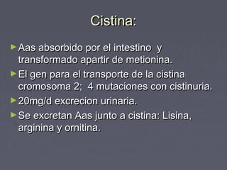 Cistina:Cistina:
►Aas absorbido por el intestino yAas absorbido por el intestino y
transformado apartir de metionina.transformado apartir de metionina.
►El gen para el transporte de la cistinaEl gen para el transporte de la cistina
cromosoma 2; 4 mutaciones con cistinuria.cromosoma 2; 4 mutaciones con cistinuria.
►20mg/d excrecion urinaria.20mg/d excrecion urinaria.
►Se excretan Aas junto a cistina: Lisina,Se excretan Aas junto a cistina: Lisina,
arginina y ornitina.arginina y ornitina.
 