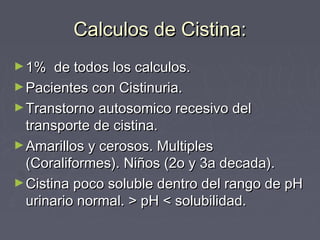 Calculos de Cistina:Calculos de Cistina:
►1% de todos los calculos.1% de todos los calculos.
►Pacientes con Cistinuria.Pacientes con Cistinuria.
►Transtorno autosomico recesivo delTranstorno autosomico recesivo del
transporte de cistina.transporte de cistina.
►Amarillos y cerosos. MultiplesAmarillos y cerosos. Multiples
(Coraliformes). Niños (2o y 3a decada).(Coraliformes). Niños (2o y 3a decada).
►Cistina poco soluble dentro del rango de pHCistina poco soluble dentro del rango de pH
urinario normal. > pH < solubilidad.urinario normal. > pH < solubilidad.
 