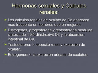 Hormonas sexuales y CalculosHormonas sexuales y Calculos
renales:renales:
► Los calculos renales de oxalato de Ca aparecenLos calculos renales de oxalato de Ca aparecen
mas frecuente en hombres que en mujeres.mas frecuente en hombres que en mujeres.
► Estrogenos, progesterona y testosterona modulanEstrogenos, progesterona y testosterona modulan
sintesis de 1-25-dihidroxivit D3 y la absorcionsintesis de 1-25-dihidroxivit D3 y la absorcion
intestinal de Ca.intestinal de Ca.
► Testosterona: > deposito renal y excrecion deTestosterona: > deposito renal y excrecion de
oxalato.oxalato.
► Estrogenos: < la excrecion urinaria de oxalatosEstrogenos: < la excrecion urinaria de oxalatos
 