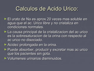 Calculos de Acido Urico:Calculos de Acido Urico:
► El urato de Na es aprox 20 veces mas soluble enEl urato de Na es aprox 20 veces mas soluble en
agua que el ac. Urico libre y no cristaliza enagua que el ac. Urico libre y no cristaliza en
condiciones normales.condiciones normales.
► La causa principal de la cristalizacion del ac uricoLa causa principal de la cristalizacion del ac urico
es la sobresaturacion de la orina con respecto ales la sobresaturacion de la orina con respecto al
ac urico no disociado.ac urico no disociado.
► Acidez prolongada en la orina.Acidez prolongada en la orina.
► Puede absorber, producir y excretar mas ac uricoPuede absorber, producir y excretar mas ac urico
que los pacientes sin gota.que los pacientes sin gota.
► Volumenes urinarios disminuidos.Volumenes urinarios disminuidos.
 