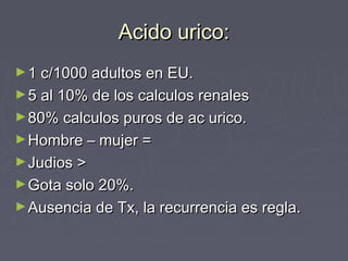 Acido urico:Acido urico:
►1 c/1000 adultos en EU.1 c/1000 adultos en EU.
►5 al 10% de los calculos renales5 al 10% de los calculos renales
►80% calculos puros de ac urico.80% calculos puros de ac urico.
►Hombre – mujer =Hombre – mujer =
►Judios >Judios >
►Gota solo 20%.Gota solo 20%.
►Ausencia de Tx, la recurrencia es regla.Ausencia de Tx, la recurrencia es regla.
 