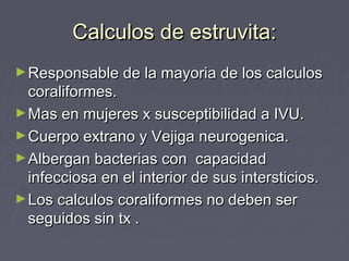 Calculos de estruvita:Calculos de estruvita:
►Responsable de la mayoria de los calculosResponsable de la mayoria de los calculos
coraliformes.coraliformes.
►Mas en mujeres x susceptibilidad a IVU.Mas en mujeres x susceptibilidad a IVU.
►Cuerpo extrano y Vejiga neurogenica.Cuerpo extrano y Vejiga neurogenica.
►Albergan bacterias con capacidadAlbergan bacterias con capacidad
infecciosa en el interior de sus intersticios.infecciosa en el interior de sus intersticios.
►Los calculos coraliformes no deben serLos calculos coraliformes no deben ser
seguidos sin tx .seguidos sin tx .
 