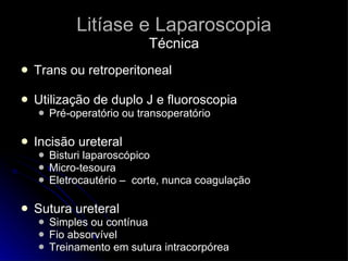 Litíase e Laparoscopia Técnica Trans ou retroperitoneal Utilização de duplo J e fluoroscopia Pré-operatório ou transoperatório  Incisão ureteral Bisturi laparoscópico Micro-tesoura Eletrocautério –  corte, nunca coagulação Sutura ureteral Simples ou contínua Fio absorvível Treinamento em sutura intracorpórea 