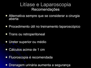 Litíase e Laparoscopia Recomendações Alternativa sempre que se considerar a cirurgia aberta Procedimento útil no treinamento laparoscópico Trans ou retroperitoneal Ureter superior ou médio Cálculos acima de 1 cm Fluoroscopia é recomendada Drenagem urinária aumenta a segurança  