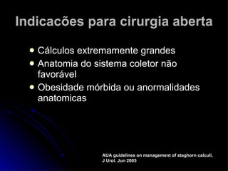 Indicacões para cirurgia aberta Cálculos extremamente grandes Anatomia do sistema coletor não favorável Obesidade mórbida ou anormalidades anatomicas AUA guidelines on management of staghorn calculi, J Urol. Jun 2005 