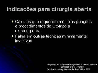 Indicacões para cirurgia aberta Cálculos que requerem múltiplas punções e procedimentos de Litotripsia extracorporea Falha em outras técnicas minimamente invasivas Ferreira U, Urinary lithiasis, Int Braz J Urol 2005 Lingeman JE; Surgical management of urinary lithiasis Campbell´s Urology.2002 