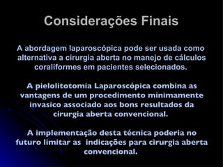 Considerações Finais A abordagem laparoscópica pode ser usada como  alternativa a cirurgia aberta no manejo de cálculos coraliformes em pacientes selecionados.  A pielolitotomia Laparoscópica combina as vantagens de um procedimento minimamente invasico associado aos bons resultados da cirurgia aberta convencional.  A implementação desta técnica poderia no futuro limitar as  indicações para cirurgia aberta convencional.  