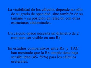 La visibilidad de los cálculos depende no sólo de su grado de opacidad, sino también de su tamaño y su posición en relación con otras estructuras abdominales. Un cálculo opaco necesita un diámetro de 2 mm para ser visible en una Rx. En estudios comparativos entre Rx  y  TAC han mostrado que la Rx simple tiene baja sensibilidad (45- 59%) para los cálculos ureterales. 