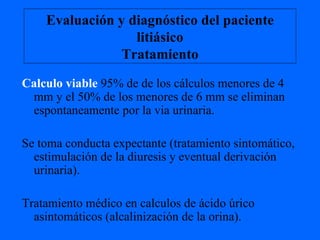 Evaluación y diagnóstico del paciente litiásico Tratamiento Calculo viable  95% de de los cálculos menores de 4 mm y el 50% de los menores de 6 mm se eliminan espontaneamente por la via urinaria. Se toma conducta expectante (tratamiento sintomático, estimulación de la diuresis y eventual derivación urinaria). Tratamiento médico en calculos de ácido úrico asintomáticos (alcalinización de la orina). 
