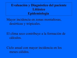 Evaluación y Diagnóstico del paciente Litiásico Epidemiologia  Mayor incidencia en zonas montañosas, desérticas y trópicales. El clima seco contribuye a la formación de cálculos. Ciclo anual con mayor incidencia en los meses cálidos. 