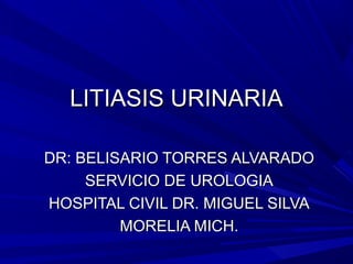 LITIASIS URINARIA
DR: BELISARIO TORRES ALVARADO
SERVICIO DE UROLOGIA
HOSPITAL CIVIL DR. MIGUEL SILVA
MORELIA MICH.

 