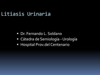 Litiasis Urinaria
 Dr. Fernando L. Soldano
 Cátedra de Semiología - Urología
 Hospital Prov.del Centenario
 