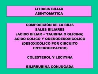 LITIASIS BILIAR ASINTOMATICA COMPOSICIÓN DE LA BILIS SALES BILIARES (ACIDO BILIAR + TAURINA O GLICINA) ACIDO COLICO Y QUENODESOXICOLICO (DESOXICÓLICO POR CIRCUITO ENTEROHEPATICO) COLESTEROL Y LECITINA BILIRRUBINA CONJUGADA 