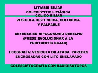 LITIASIS BILIAR COLECISTITIS LITIÁSICA COLICO BILIAR VESICULA DISTENDIDA, DOLOROSA  Y PALPABLE DEFENSA EN HIPOCONDRIO DERECHO (PUEDE EVOLUCIONAR A LA  PERITONITIS BILIAR) ECOGRAFÍA: VESÍCULA DILATADA, PAREDES ENGROSADAS CON LITO ENCLAVADO COLESCISTOGRAFÍA CON RADIOISÓTOPOS 
