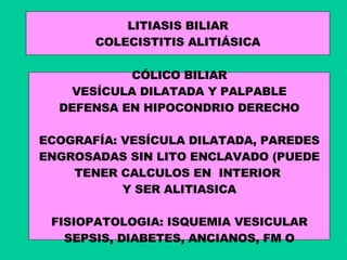 LITIASIS BILIAR COLECISTITIS ALITIÁSICA CÓLICO BILIAR VESÍCULA DILATADA Y PALPABLE DEFENSA EN HIPOCONDRIO DERECHO ECOGRAFÍA: VESÍCULA DILATADA, PAREDES ENGROSADAS SIN LITO ENCLAVADO (PUEDE TENER CALCULOS EN  INTERIOR  Y SER ALITIASICA FISIOPATOLOGIA: ISQUEMIA VESICULAR SEPSIS, DIABETES, ANCIANOS, FM O 