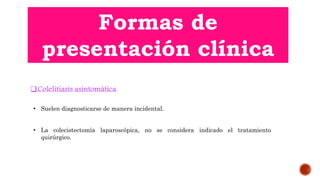Formas de
presentación clínica
Colelitiasis asintomática
• La colecistectomía laparoscópica, no se considera indicado el tratamiento
quirúrgico.
• Suelen diagnosticarse de manera incidental.
 