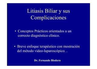 Litiasis Biliar y sus
         Complicaciones

• Conceptos Prácticos orientados a un
  correcto diagnóstico clínico.

• Breve enfoque terapéutico con mostración
  del método video-laparoscópico. .

            Dr. Fernando Blodorn
 